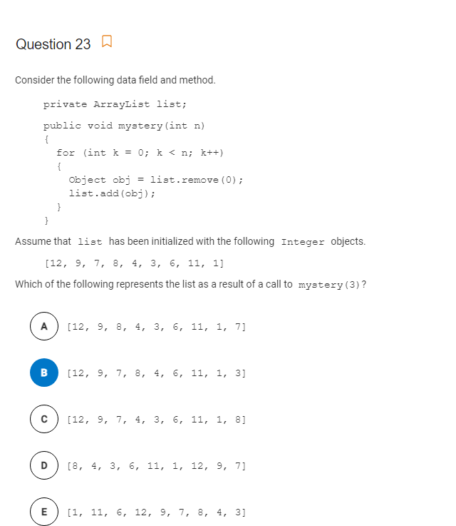 Question 23 a
Consider the following data field and method.
private ArrayList list;
public void mystery (int n)
{
for (int k = 0; k < n; k++)
{
Object obj = list.remove (0);
list.add (obj);
}
}
Assume that list has been initialized with the following Integer objects.
[12, 9, 7, 8, 4, 3, 6, 11, 1]
Which of the following represents the list as a result of a call to mystery(3) ?
A
[12, 9, 8, 4, 3, 6, 11, 1, 7]
[12, 9, 7, 8, 4, 6, 11, 1, 3]
[12, 9, 7, 4, 3, 6, 11, 1, 8]
D
[8, 4, 3, 6, 11, 1, 12, 9, 7]
E
[1, 11, 6, 12, 9, 7, 8, 4, 3]
B.
