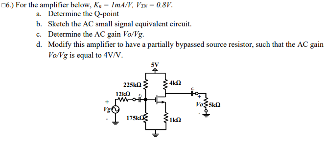 06.) For the amplifier below, Kn = ImA/V, VIN = 0.8V.
a. Determine the Q-point
b. Sketch the AC small signal equivalent circuit.
c. Determine the AC gain Vo/Vg.
d. Modify this amplifier to have a partially bypassed source resistor, such that the AC gain
Vo/Vg is equal to 4VN.
5V
225ka
4kQ
12kQ
Vg
175kOg
1k0
