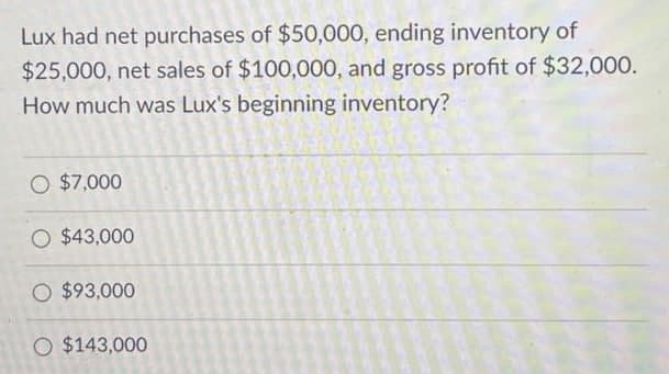Lux had net purchases of $50,000, ending inventory of
$25,000, net sales of $100,000, and gross profit of $32,000.
How much was Lux's beginning inventory?
O $7,000
O $43,000
O $93,000
O $143,000

