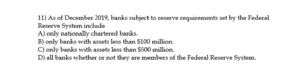 11) As of December 2019, banks subject to reserve requirements set by the Federal
Reserve System include
A) only nationally chartered banks.
B) only banks with assets less than $100 million.
C) only banks with assets less than $500 million.
D) all banks whether or not they are members of the Federal Reserve System.