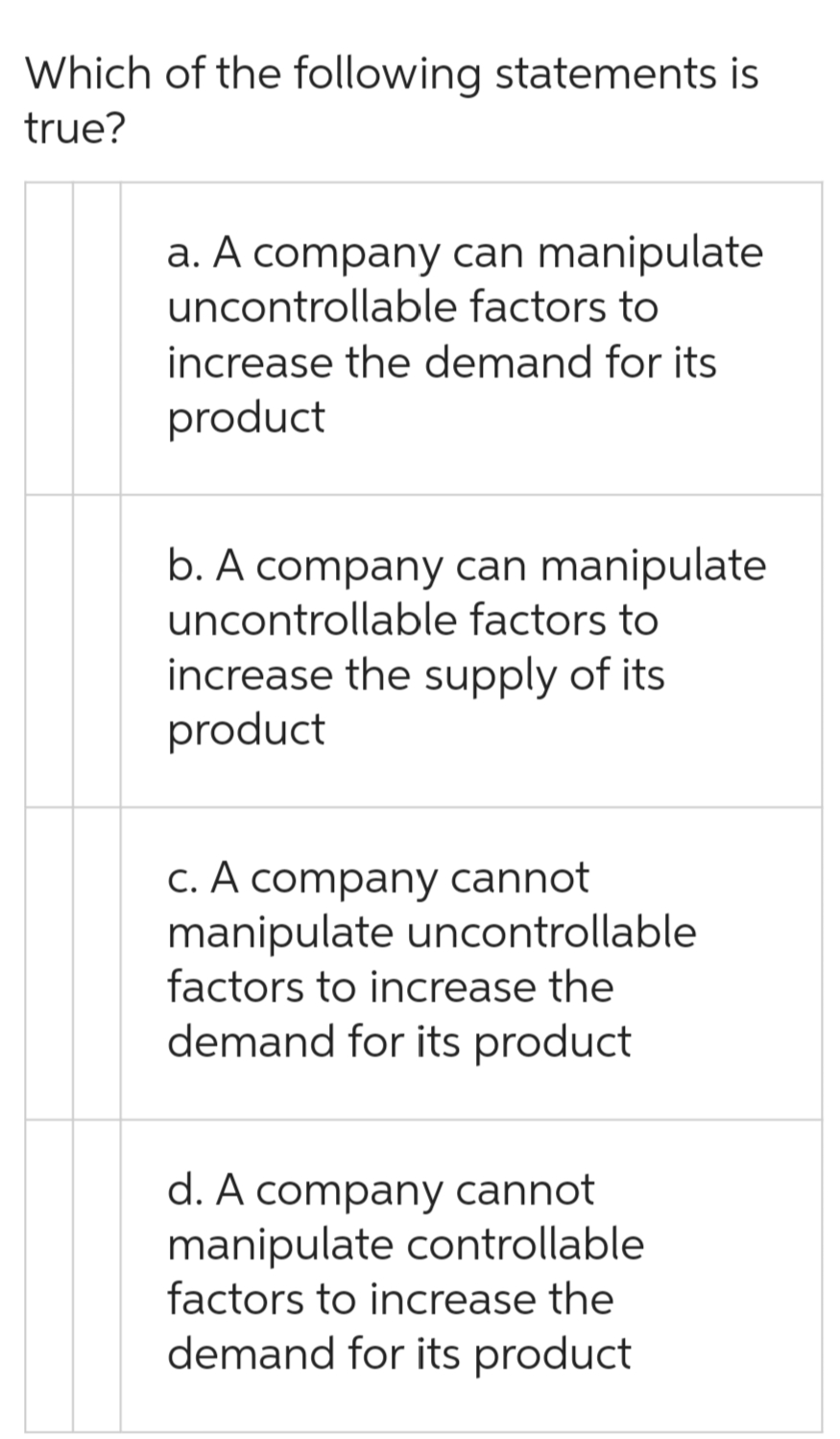 Which of the following statements is
true?
a. A company can manipulate
uncontrollable factors to
increase the demand for its
product
b. A company can manipulate
uncontrollable factors to
increase the supply of its
product
c. A company cannot
manipulate uncontrollable
factors to increase the
demand for its product
d. A company cannot
manipulate controllable
factors to increase the
demand for its product