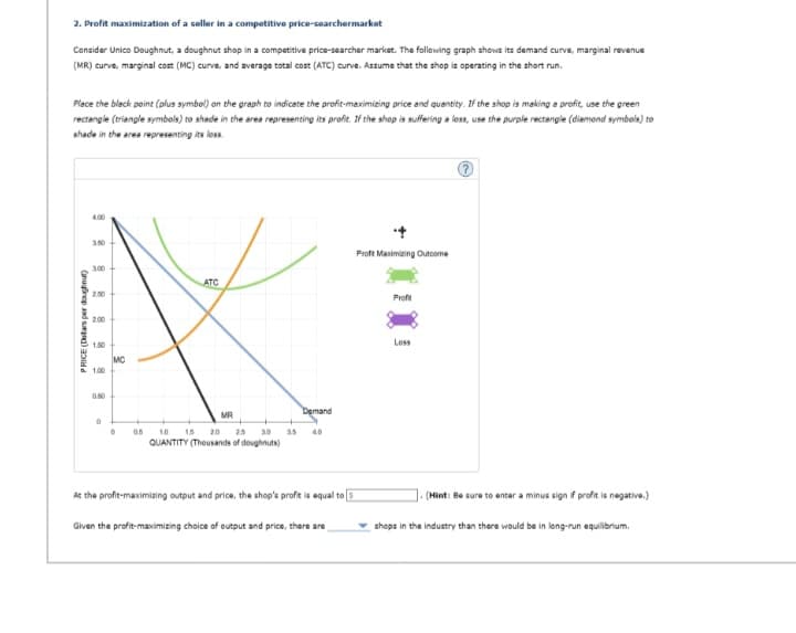 2. Profit maximization of a seller in a competitive price-searchermarket
Consider Unico Doughnut, a doughnut shop in a competitive price-searcher market. The following graph shows its demand curve, marginal revenue
(MR) curve, marginal cost (MC) curve, and average total cost (ATC) curve. Assume that the shop is operating in the short run.
Place the black point (plus symbol) on the graph to indicate the profit-maximizing price and quantity. If the shop is making a profit, use the green
rectangle (triangle symbols) to shade in the area representing its profit. If the shop is suffering a loss, use the purple rectangle (diamond symbols) to
shade in the area representing its loss.
PRICE (Dollars per doughnut)
4.00
3.50
3.00
2.50
2.00
1.50
1.00
0
MC
0
05
ATC
Demand
10 15 20 2.5 3.0 3.5 40
QUANTITY (Thousands of doughnuts)
MR
At the profit-maximizing output and price, the shop's profit is equal to 3
Given the profit-maximizing choice of output and price, there are
Proft Maximizing Outcome
Profit
Loss
.(Hint: Be sure to enter a minus sign if profit is negative.)
shops in the industry than there would be in long-run equilibrium.