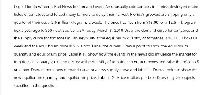 Frigid Florida Winter is Bad News for Tomato Lovers An unusually cold January in Florida destroyed entire
fields of tomatoes and forced many farmers to delay their harvest. Florida's growers are shipping only a
quarter of their usual 2.5 million kilograms a week. The price has risen from $13.00 for a 12.5 - kilogram
box a year ago to $60 now. Source: USA Today, March 3, 2010 Draw the demand curve for tomatoes and
the supply curve for tomatoes in January 2009 if the equilibrium quantity of tomatoes is 200,000 boxes a
week and the equilibrium price is $13 a box. Label the curves. Draw a point to show the equilibrium
quantity and equilibrium price. Label it 1. Show how the events in the news clip influence the market for
tomatoes in January 2010 and decrease the quantity of tomatoes to 50,000 boxes and raise the price to $
60 a box. Draw either a new demand curve or a new supply curve and label it. Draw a point to show the
new equilibrium quantity and equilibrium price. Label it 2. Price (dollars per box) Draw only the objects
specified in the question.