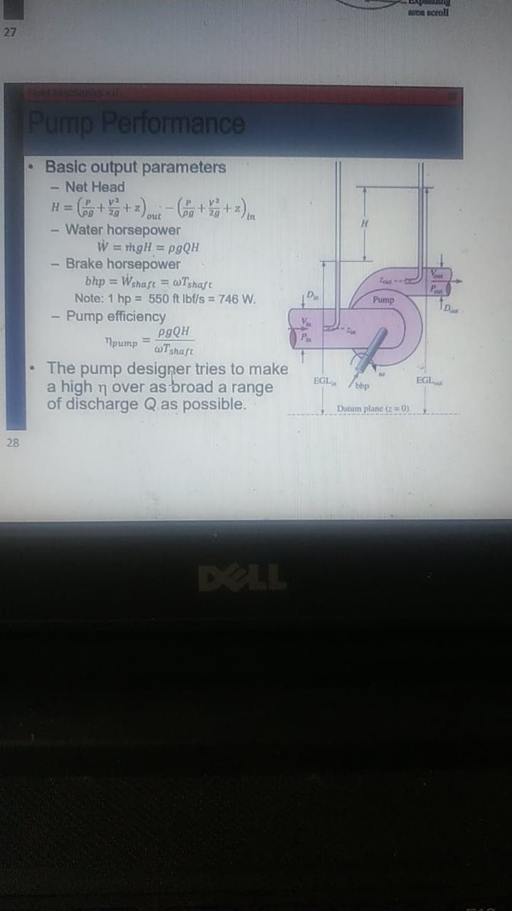ea scroll
27
Pump Performance
Basic output parameters
- Net Head
H =
out
Water horsepower
W = mgH = P9QH
Brake horsepower
bhp = Wshaft = @Tshaft
Note: 1 hp = 550 ft Ibf/s = 746 W.
- Pump efficiency
Pump
1pump =
wTshaft
The pump designer tries to make
a high n over as broad a range
of discharge Qas possible.
EGL /thp
EGL
Dutum plane (z 0)
28
DELL
