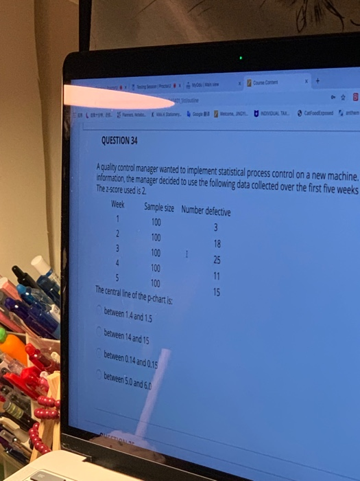 Testing Seo Prox
et coutine
(2. y. Googlecona, INGYNDIVIDUAL TAX
3
4
QUESTION 34
A quality control manager wanted to implement statistical process control on a new machine.
information, the manager decided to use the following data collected over the first five weeks
The 2-score used is 2.
Week
1
Sample size Number defective
100
3
100
18
100
25
100
11
15
Course Content
5
100
The central line of the p-chart is:
between 1.4 and 1.5
between 14 and 15
between 0.14 and 0.15
between 5.0 and 6.0
CatFoodExposed