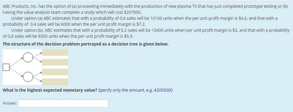 ABC Products, Inc. has the option of (a) proceeding immediately with the production of new plasma TV that has just completed prototype testing or (b)
having the value analysis team complete a study which will cost $297000.
Under option (a) ABC estimates that with a probability of 0.6 sales will be 10100 units when the per unit profit margin is $4.6, and that with a
probability of 0.4 sales will be 6000 when the per unit profit margin is $7.2.
Under option (b), ABC estimates that with a probability of 0.2 sales will be 13400 units when per unit profit margin is $2, and that with a probability
of 0.8 sales will be 8300 units when the per unit profit margin is $5.9.
The structure of the decision problem portrayed as a decision tree is given below.
What is the highest expected monetary value? Specify only the amount, e.g. 42055000
Answer: