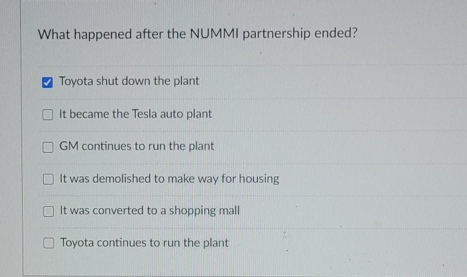 What happened after the NUMMI partnership ended?
Toyota shut down the plant
It became the Tesla auto plant
GM continues to run the plant
It was demolished to make way for housing
It was converted to a shopping mall
Toyota continues to run the plant