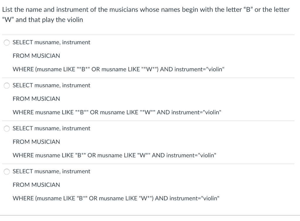 List the name and instrument of the musicians whose names begin with the letter "B" or the letter
"W" and that play the violin
SELECT musname, instrument
FROM MUSICIAN
WHERE (musname LIKE "*B*" OR musname LIKE "*W*") AND instrument="violin"
SELECT musname, instrument
FROM MUSICIAN
WHERE musname LIKE "*B*" OR musname LIKE "*W*" AND instrument="violin"
SELECT musname, instrument
FROM MUSICIAN
WHERE musname LIKE "B*" OR musname LIKE "W*" AND instrument="violin"
SELECT musname, instrument
FROM MUSICIAN
WHERE (musname LIKE "B*" OR musname LIKE "W*") AND instrument="violin"