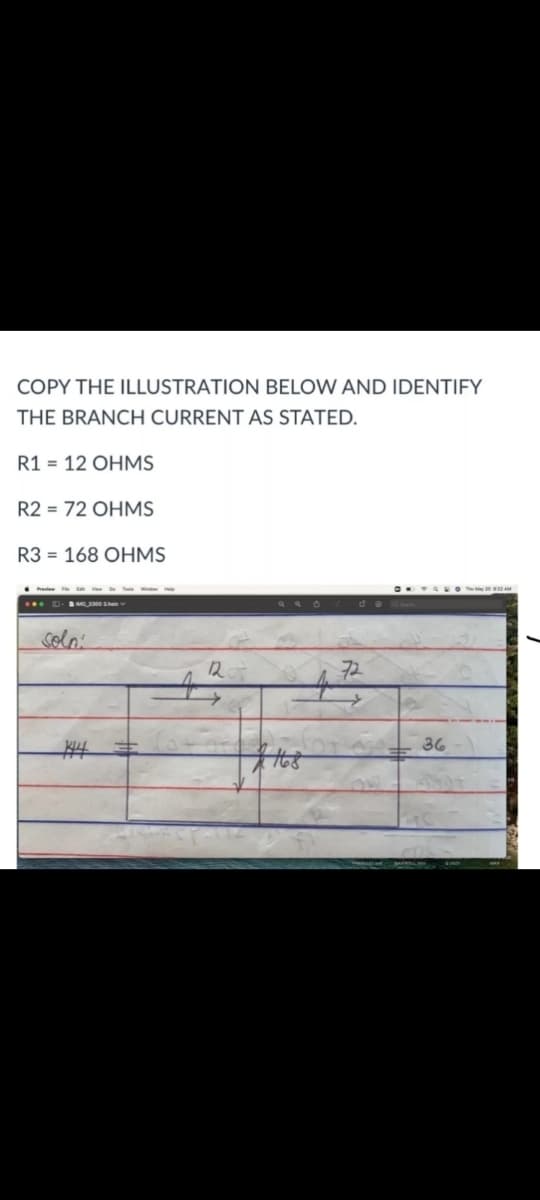 COPY THE ILLUSTRATION BELOW AND IDENTIFY
THE BRANCH CURRENT AS STATED.
R1 = 12 OHMS
R2 = 72 OHMS
R3 = 168 OHMS
.... .O A
solo:
12
72
36
