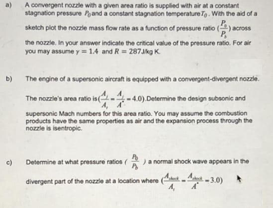 a)
A convergent nozzle with a given area ratio is supplied with air at a constant
stagnation pressure Poand a constant stagnation temperature To. With the aid of a
sketch plot the nozzle mass flow rate as a function of pressure ratio () across
P
the nozzle. In your answer indicate the critical value of the pressure ratio. For air
you may assume y = 1.4 and R = 287J/kg K.
b) The engine of a supersonic aircraft is equipped with a convergent-divergent nozzle.
A
A, A
-4.0).Determine the design subsonic and
supersonic Mach numbers for this area ratio. You may assume the combustion
products have the same properties as air and the expansion process through the
nozzle is isentropic.
The nozzle's area ratio is (
c) Determine at what pressure ratios ( ) a normal shock wave appears in the
P
divergent part of the nozzle at a location where
-3.0)
Aheck
A₁