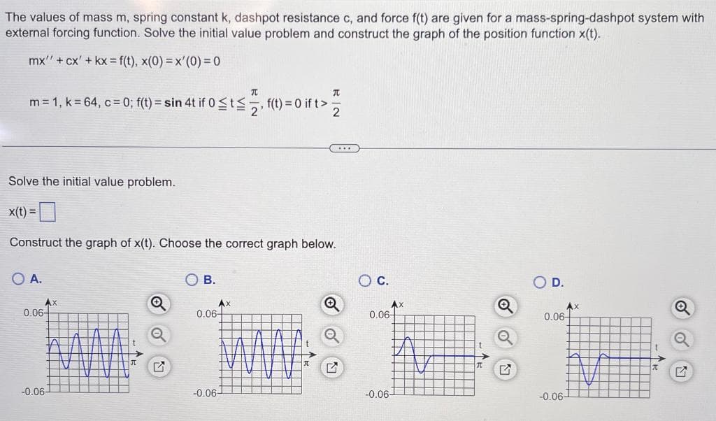 The values of mass m, spring constant k, dashpot resistance c, and force f(t) are given for a mass-spring-dashpot system with
external forcing function. Solve the initial value problem and construct the graph of the position function x(t).
mx" + cx' + kx = f(t), x(0)=x'(0) = 0
元
m = 1, k = 64, c = 0; f(t) = sin 4t if 0 ≤t≤, f(t) = 0 if t>
元
2
Solve the initial value problem.
x(t) =
Construct the graph of x(t). Choose the correct graph below.
O A.
B.
Ax
Q
Ax
0.06-
0.06-
-0.06-
C
O C.
D.
Ax
Ax
Q
0.06
0.06
-0.06-
-0.06-
-0.06-