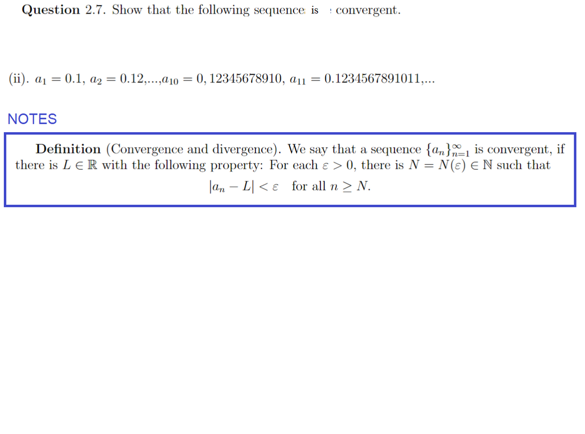 Question 2.7. Show that the following sequence is
convergent.
(ii). a₁ = 0.1, a2 = 0.12,...,a10
=
0, 12345678910, a11 = 0.1234567891011,...
NOTES
Definition (Convergence and divergence). We say that a sequence {a} is convergent, if
there is LЄ R with the following property: For each > 0, there is N = N(ε) Є N such that
|an L for all n > N.