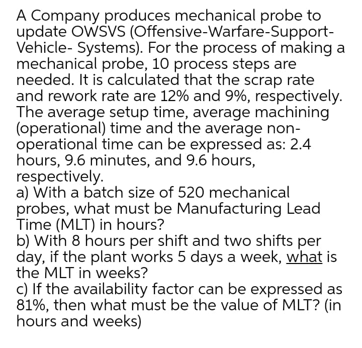 A Company produces mechanical probe to
update OWSVS (Offensive-Warfare-Support-
Vehicle- Systems). For the process of making a
mechanical probe, 10 process steps are
needed. It is calculated that the scrap rate
and rework rate are 12% and 9%, respectively.
The average setup time, average machining
(operational) time and the average non-
operational time can be expressed as: 2.4
hours, 9.6 minutes, and 9.6 hours,
respectively.
a) With a batch size of 520 mechanical
probes, what must be Manufacturing Lead
Time (MLT) in hours?
b) With 8 hours per shift and two shifts per
day, if the plant works 5 days a week, what is
the MLT in weeks?
c) If the availability factor can be expressed as
81%, then what must be the value of MLT? (in
hours and weeks)
