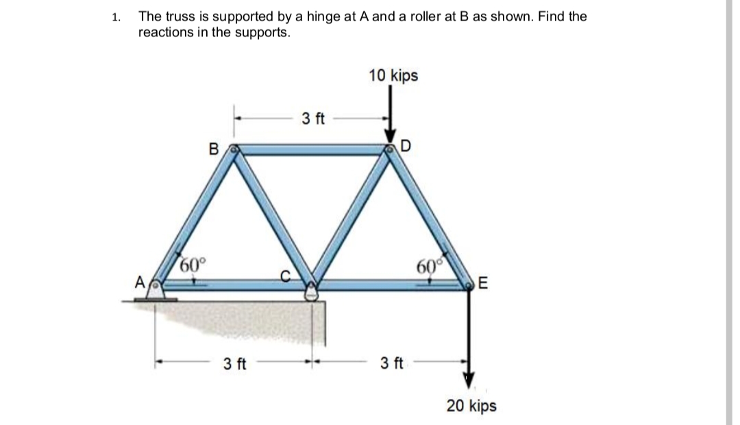 The truss is supported by a hinge at A and a roller at B as shown. Find the
reactions in the supports.
1.
10 kips
3 ft
B
60°
A
60°
E
3 ft
3 ft
20 kips
