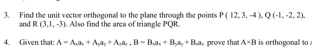 3.
Find the unit vector orthogonal to the plane through the points P ( 12, 3, -4 ), Q (-1, -2, 2),
and R (3,1, -3). Also find the area of triangle PQR.
4.
Given that: A = Axâx + Ayay+ Azaz , B= Bxax + Byay+Bzaz prove that A×B is orthogonal to
