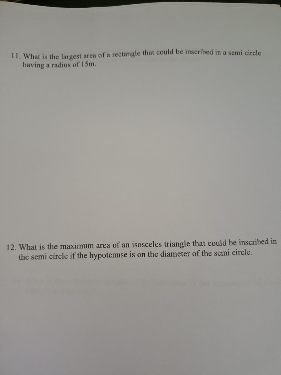 11. What is the largest area of a rectangle that could be inscribed in a semi circle
having a radius of 15m.
12. What is the maximum area of an isosceles triangle that could be inscribed in
the semi circle if the hypotenuse is on the diameter of the semi circle.
