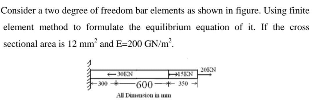 Consider a two degree of freedom bar elements as shown in figure. Using finite
element method to formulate the equilibrium equation of it. If the cross
sectional area is 12 mm² and E=200 GN/m².
20KN
1SKN
600 350
-30KN
300 +
All Dimension in mm
