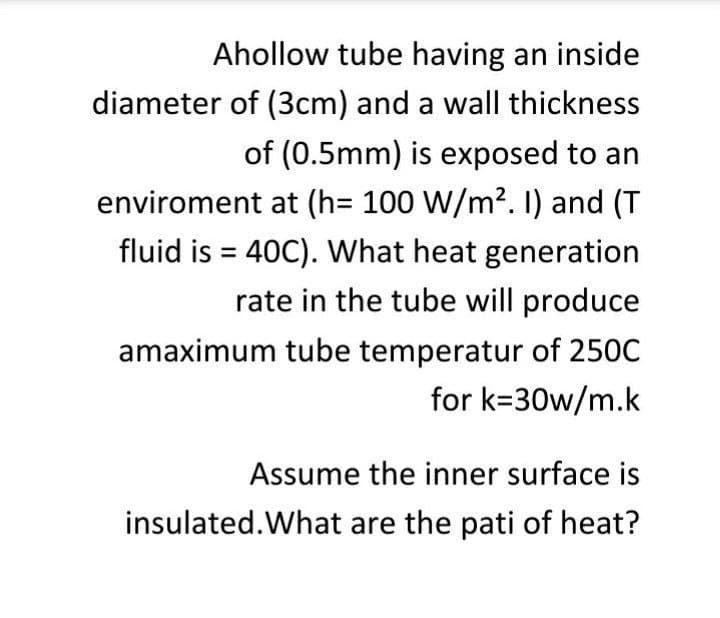 Ahollow tube having an inside
diameter of (3cm) and a wall thickness
of (0.5mm) is exposed to an
enviroment at (h= 100 W/m?. ) and (T
fluid is = 40C). What heat generation
rate in the tube will produce
amaximum tube temperatur of 250C
for k=30w/m.k
Assume the inner surface is
insulated.What are the pati of heat?
