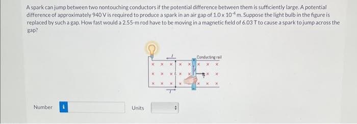 A spark can jump between two nontouching conductors if the potential difference between them is sufficiently large. A potential
difference of approximately 940 V is required to produce a spark in an air gap of 1.0 x 104 m. Suppose the light bulb in the figure is
replaced by such a gap. How fast would a 2.55-m rod have to be moving in a magnetic field of 6.03 T to cause a spark to jump across the
gap?
Number
Units
X
X
X
x
X
x
X
M
X
Conducting rail
X