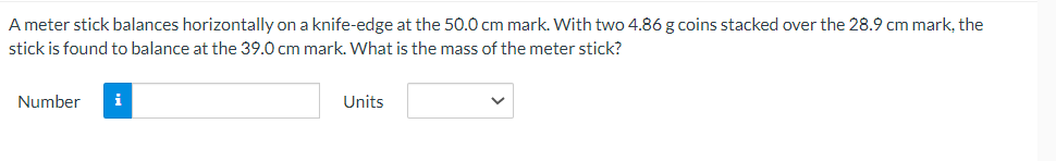 A meter stick balances horizontally on a knife-edge at the 50.0 cm mark. With two 4.86 g coins stacked over the 28.9 cm mark, the
stick is found to balance at the 39.0 cm mark. What is the mass of the meter stick?
Number
i
Units