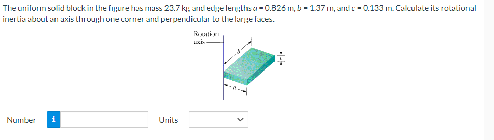 The uniform solid block in the figure has mass 23.7 kg and edge lengths a=0.826 m, b = 1.37 m, and c = 0.133 m. Calculate its rotational
inertia about an axis through one corner and perpendicular to the large faces.
Rotation
axis
Number i
Units