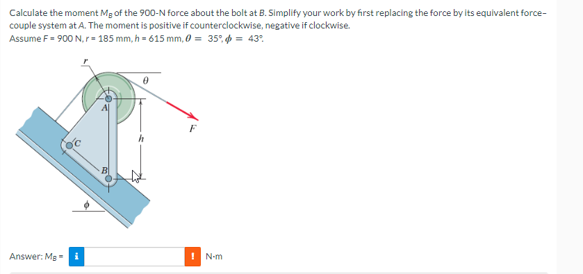 Calculate the moment Mg of the 900-N force about the bolt at B. Simplify your work by first replacing the force by its equivalent force-
couple system at A. The moment is positive if counterclockwise, negative if clockwise.
Assume F = 900 N, r = 185 mm, h = 615 mm, 0 = 35% = 43%
Answer: MB
=
0
N•m