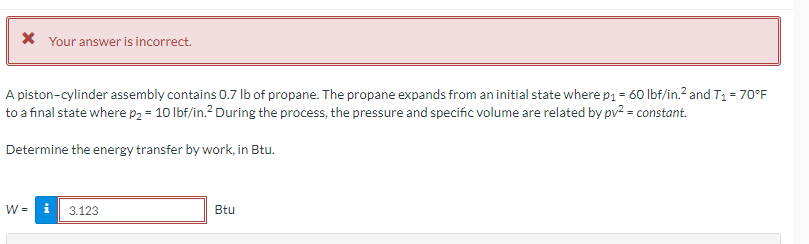* Your answer is incorrect.
A piston-cylinder assembly contains 0.7 lb of propane. The propane expands from an initial state where p₁ = 60 lbf/in.² and T₁ = 70°F
to a final state where p₂ = 10 lbf/in.² During the process, the pressure and specific volume are related by pv² = constant.
Determine the energy transfer by work, in Btu.
W = i
3.123
Btu