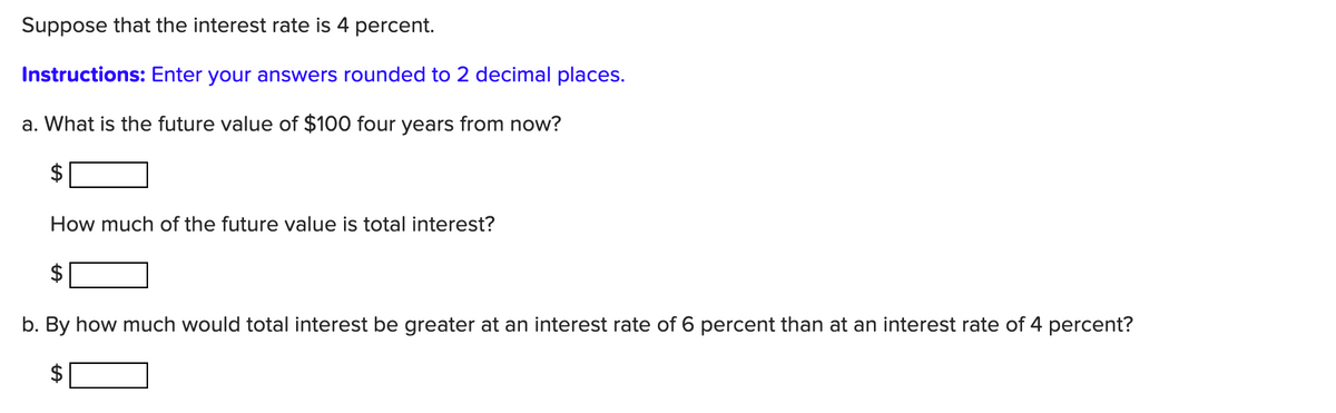 Suppose that the interest rate is 4 percent.
Instructions: Enter your answers rounded to 2 decimal places.
a. What is the future value of $100 four years from now?
$
How much of the future value is total interest?
$
b. By how much would total interest be greater at an interest rate of 6 percent than at an interest rate of 4 percent?
%24

