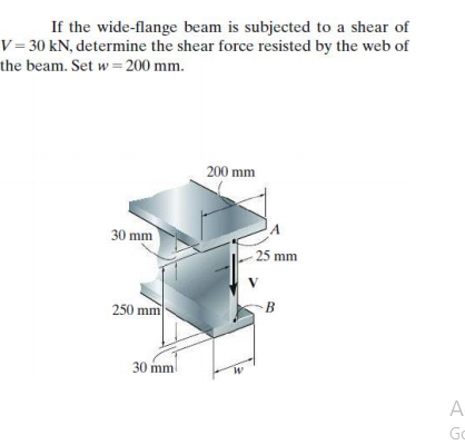 If the wide-flange beam is subjected to a shear of
V= 30 kN, determine the shear force resisted by the web of
the beam. Set w= 200 mm.
200 mm
30 mm
25 mm
250 mm
B
30 mm
A
Go
