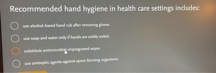 Recommended hand hygiene in health care settings includes:
use alcohol-based hand rub after removing gloves.
use soap and water only if hands are visibly soiled.
substitute antimicrobial-impregnated wipes.
use antiseptic agents against spore-forming organisms.
