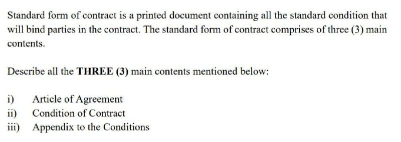 Standard form of contract is a printed document containing all the standard condition that
will bind parties in the contract. The standard form of contract comprises of three (3) main
contents.
Describe all the THREE (3) main contents mentioned below:
i) Article of Agreement
ii)
Condition of Contract
iii) Appendix to the Conditions