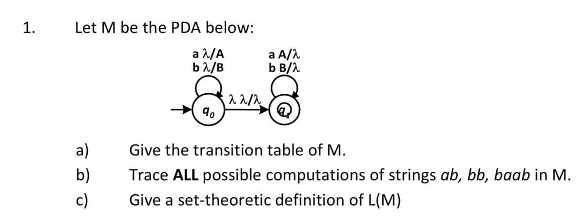 1.
Let M be the PDA below:
a λ/A
a A/λ
b B/λ
bλ/B
22/2
8
90
a)
Give the transition table of M.
b)
Trace ALL possible computations of strings ab, bb, baab in M.
Give a set-theoretic definition of L(M)
c)