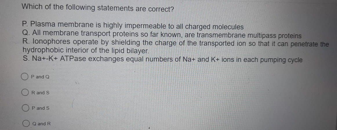 Which of the following statements are correct?
P. Plasma membrane is highly impermeable to all charged molecules
Q. All membrane transport proteins so far known, are transmembrane multipass proteins
R. Ionophores operate by shielding the charge of the transported ion so that it can penetrate the
hydrophobic interior of the lipid bilayer.
S. Na+-K+ ATPase exchanges equal numbers of Na+ and K+ ions in each pumping cycle
P and Q
R and S
P and S
Q and R