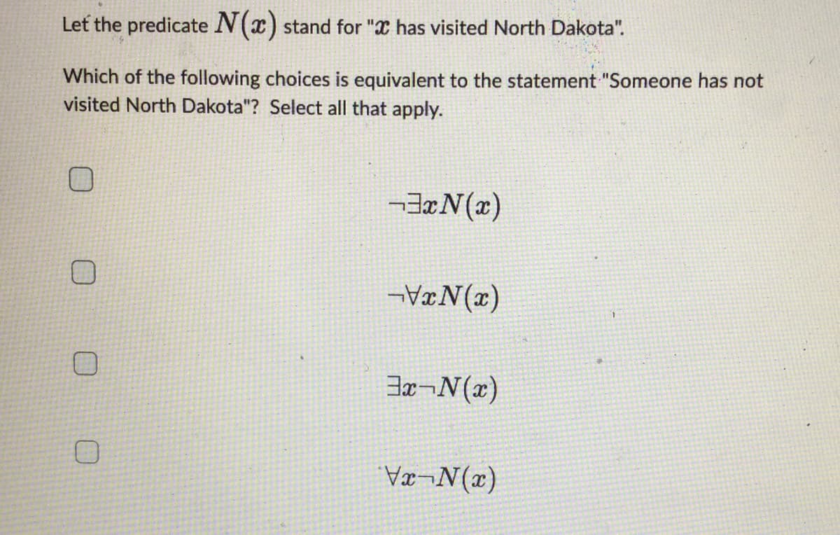 Let the predicate N(x) stand for " has visited North Dakota".
Which of the following choices is equivalent to the statement "Someone has not
visited North Dakota"? Select all that apply.
³x(x)
-VxN(x)
3x-N(x)
Vx-N(x)
1