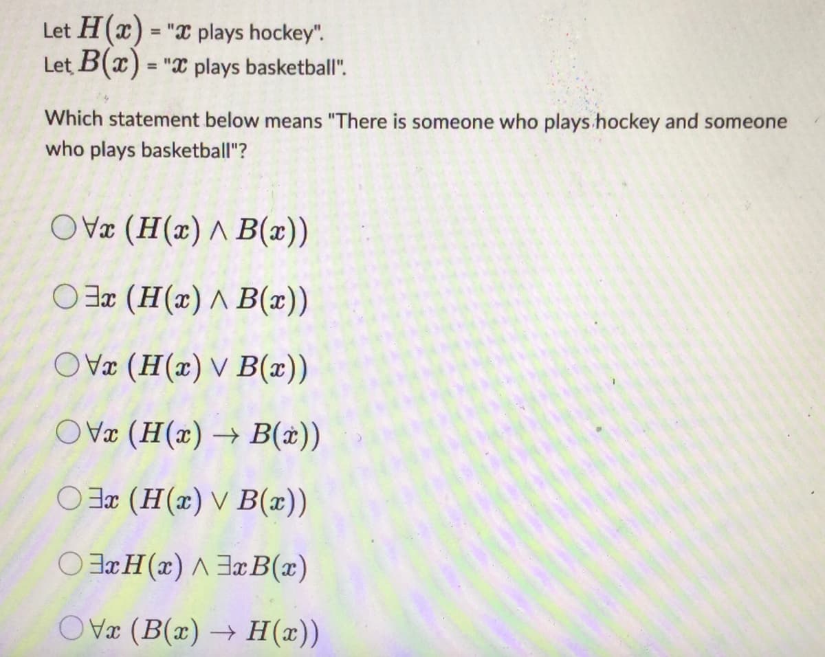 Let H(x)= " plays hockey".
Let B(x) = "x plays basketball".
Which statement below means "There is someone who plays hockey and someone
who plays basketball"?
OVx (H(x) ^ B(x))
Ox (H(x) ^ B(x))
OVx (H(x) V B(x))
OVx (H(x)→ B(x))
3x (H(x) v B(x))
xH(x)^3x B(x)
OVx (B(x) → H(x))