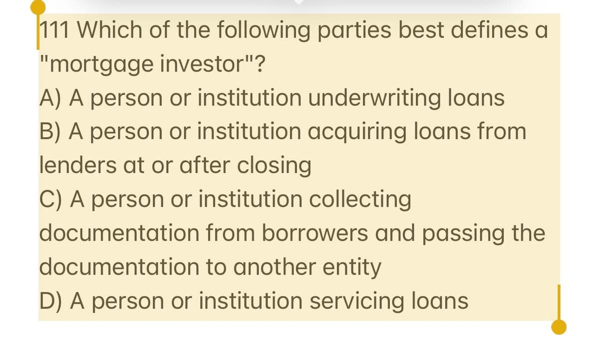 111 Which of the following parties best defines a
"mortgage investor"?
A) A person or institution underwriting loans
B) A person or institution acquiring loans from
lenders at or after closing
C) A person or institution collecting
documentation from borrowers and passing the
documentation to another entity
D) A person or institution servicing loans