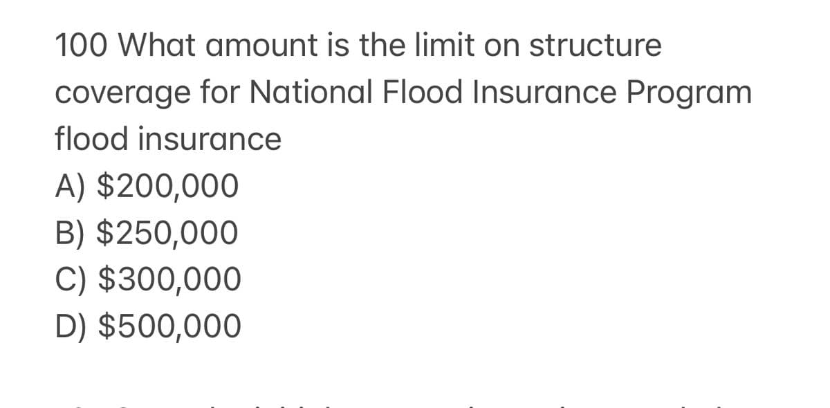 100 What amount is the limit on structure
coverage for National Flood Insurance Program
flood insurance
A) $200,000
B) $250,000
C) $300,000
D) $500,000