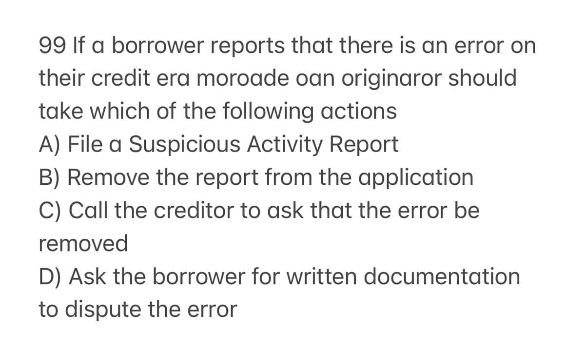 99 If a borrower reports that there is an error on
their credit era moroade oan originaror should
take which of the following actions
A) File a Suspicious Activity Report
B) Remove the report from the application
C) Call the creditor to ask that the error be
removed
D) Ask the borrower for written documentation
to dispute the error