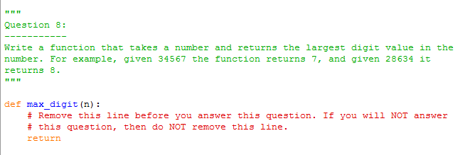 Question 8:
Write a function that takes a number and returns the largest digit value in the
number. For example, given 34567 the function returns 7, and given 28634 it
returns 8.
def max_digit (n) :
# Remove this line before you answer this question. If you will NOT answer
# this question, then do NOT remove this line.
return
