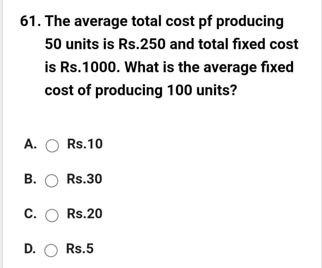 61. The average total cost pf producing
50 units is Rs.250 and total fixed cost
is Rs.1000. What is the average fixed
cost of producing 100 units?
A. O Rs.10
В. О Rs.30
С. ОRs.20
D.
O Rs.5

