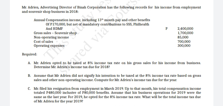 Mr. Adrien, Advertising Director of Binah Corporation has the following records for his income from employment
and souvenir shop business in 2018:
Annual Compensation income, Including 13" month pay and other benefits
Of Pi70,000, but net of mandatory contributions to SSS, Philhealth
And HDMF
Gross sales - Souvenir shop
Non-operating income
Cost of sales
2,400,000
1,700,000
85,000
700,000
300,000
Operating expen
Required:
A. Mr. Adrien opted to be taxed at 8% income tax rate on his gross sales for his income from business.
Determine Mr. Adrien's income tax due for 2018?
Sared viaoto
B. Assume that Mr Adrien did not signify his intention to be taxed at the 8% income tax rate based on gross
sales and other non-operating income. Compute for Mr. Adrien's income tax due for the year
C. Mr. filed his resignation from employment in March 2019. Up to that month, his total compensation income
totaled P480,000 inclusive of P80,00 benefits. Assume that his business operations for 2019 were the
same as the last year. For 2019, he opted for the 8% income tax rate. What will be the total income tax due
of Mr. Adrien for the year 2019?
