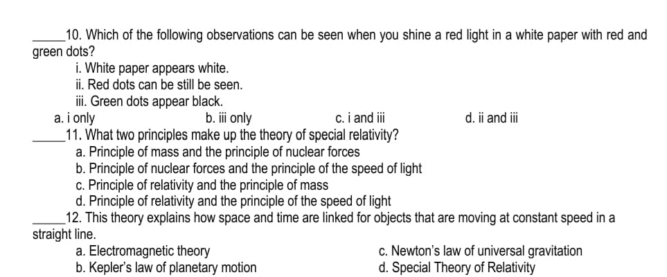 10. Which of the following observations can be seen when you shine a red light in a white paper with red and
green dots?
i. White paper appears white.
ii. Red dots can be still be seen.
ii. Green dots appear black.
a. i only
11. What two principles make up the theory of special relativity?
a. Principle of mass and the principle of nuclear forces
b. Principle of nuclear forces and the principle of the speed of light
c. Principle of relativity and the principle of mass
d. Principle of relativity and the principle of the speed of light
12. This theory explains how space and time are linked for objects that are moving at constant speed in a
straight line.
b. iii only
c. i and i
d. ii and iii
a. Electromagnetic theory
b. Kepler's law of planetary motion
c. Newton's law of universal gravitation
d. Special Theory of Relativity

