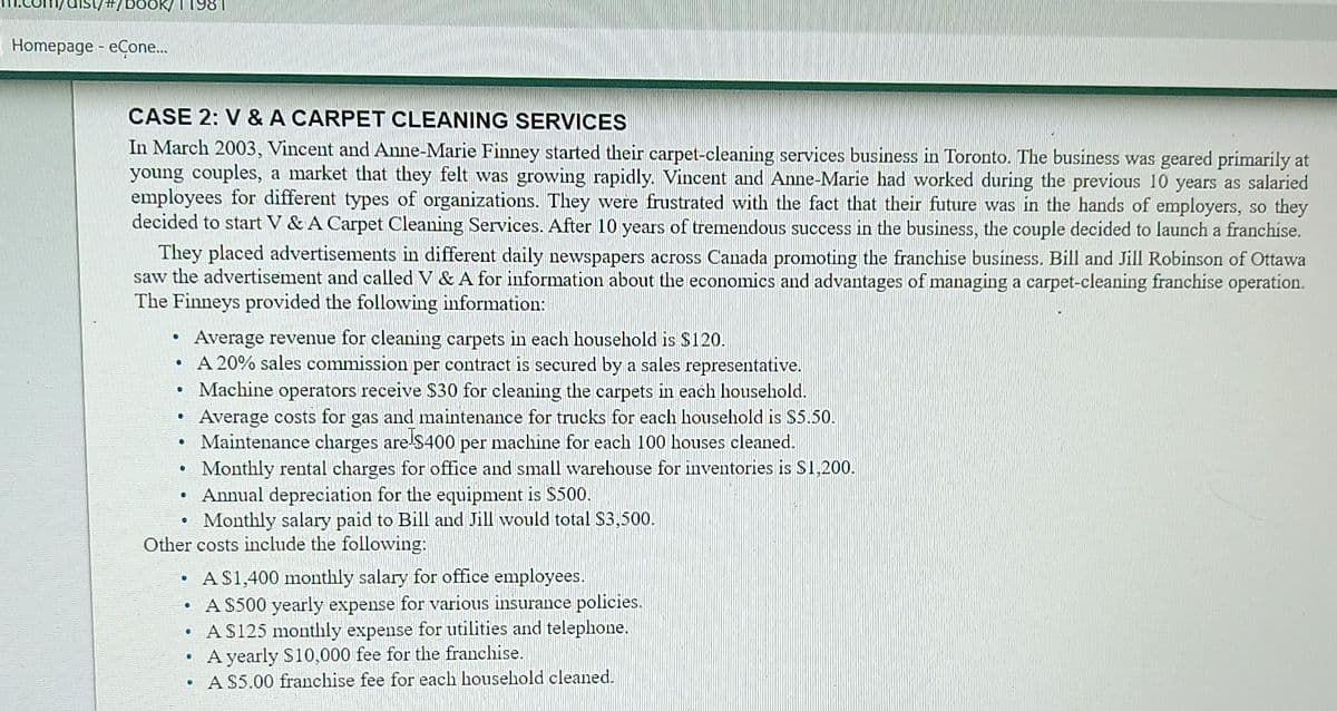 /dist/#/book/11981
Homepage - eCone...
CASE 2: V & A CARPET CLEANING SERVICES
In March 2003, Vincent and Anne-Marie Finney started their carpet-cleaning services business in Toronto. The business was geared primarily at
young couples, a market that they felt was growing rapidly. Vincent and Anne-Marie had worked during the previous 10 years as salaried
employees for different types of organizations. They were frustrated with the fact that their future was in the hands of employers, so they
decided to start V & A Carpet Cleaning Services. After 10 years of tremendous success in the business, the couple decided to launch a franchise.
They placed advertisements in different daily newspapers across Canada promoting the franchise business. Bill and Jill Robinson of Ottawa
saw the advertisement and called V & A for information about the economics and advantages of managing a carpet-cleaning franchise operation.
The Finneys provided the following information:
●
.
0
●
●
6
D
Average revenue for cleaning carpets in each household is $120.
A 20% sales commission per contract is secured by a sales representative.
Other costs include the following:
●
A $1,400 monthly salary for office employees.
A $500 yearly expense for various insurance policies.
• A $125 monthly expense for utilities and telephone.
A yearly $10,000 fee for the franchise.
A $5.00 franchise fee for each household cleaned.
0
Machine operators receive $30 for cleaning the carpets in each household.
Average costs for gas and maintenance for trucks for each household is $5.50.
Maintenance charges are $400 per machine for each 100 houses cleaned.
Monthly rental charges for office and small warehouse for inventories is $1,200.
Annual depreciation for the equipment is $500.
Monthly salary paid to Bill and Jill would total $3,500.
●