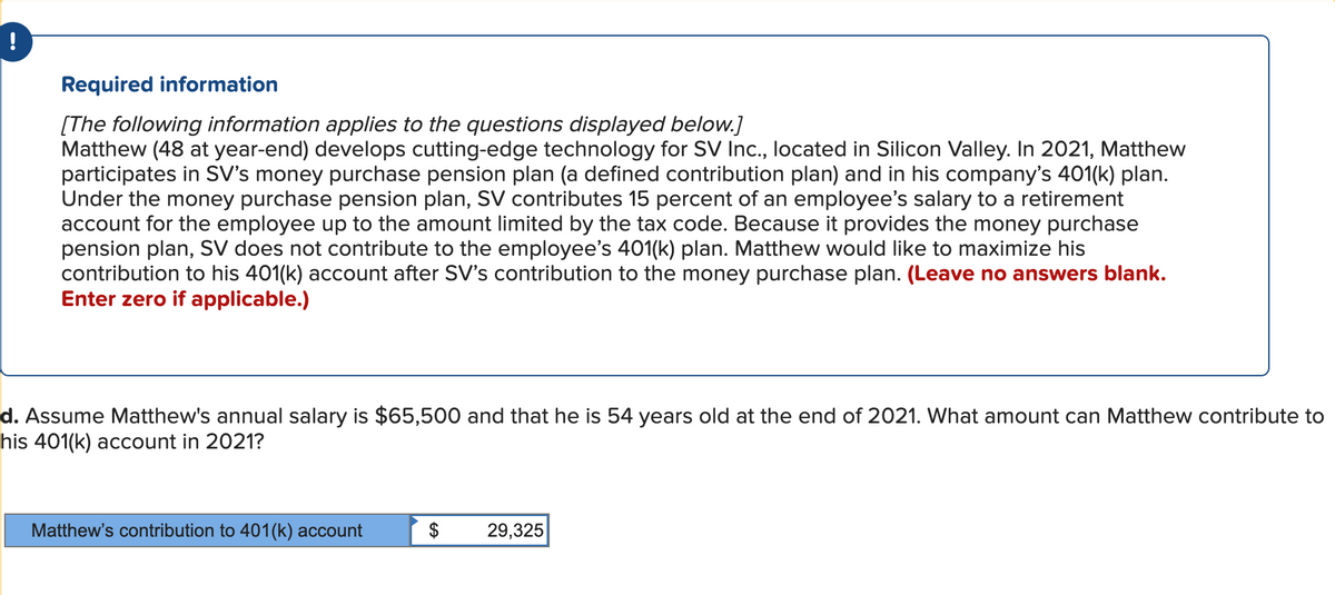 Required information
[The following information applies to the questions displayed below.]
Matthew (48 at year-end) develops cutting-edge technology for SV Inc., located in Silicon Valley. In 2021, Matthew
participates in SV's money purchase pension plan (a defined contribution plan) and in his company's 401(k) plan.
Under the money purchase pension plan, SV contributes 15 percent of an employee's salary to a retirement
account for the employee up to the amount limited by the tax code. Because it provides the money purchase
pension plan, SV does not contribute to the employee's 401(k) plan. Matthew would like to maximize his
contribution to his 401(k) account after SV's contribution to the money purchase plan. (Leave no answers blank.
Enter zero if applicable.)
d. Assume Matthew's annual salary is $65,500 and that he is 54 years old at the end of 2021. What amount can Matthew contribute to
his 401(k) account in 2021?
Matthew's contribution to 401(k) account
$
29,325