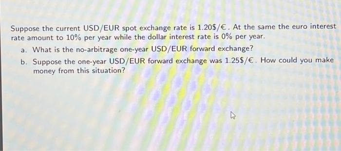 Suppose the current USD/EUR spot exchange rate is 1.20$/ €. At the same the euro interest
rate amount to 10% per year while the dollar interest rate is 0% per year.
a. What is the no-arbitrage one-year USD/EUR forward exchange?
b. Suppose the one-year USD/EUR forward exchange was 1.25$/ €. How could you make
money from this situation?
4
