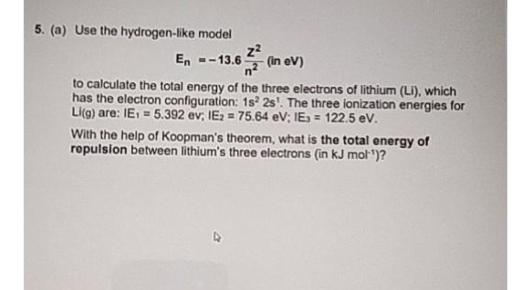 5. (a) Use the hydrogen-like model
z2
(in eV)
En --13.6
to calculate the total energy of the three electrons of lithium (Li), which
has the electron configuration: 1s? 2s'. The three ionization energies for
Li(g) are: IE, = 5.392 ev; IE2 = 75.64 eV; IE = 122.5 ev.
With the help of Koopman's theorem, what is the total energy of
ropulsion between lithium's three electrons (in kJ mol')?
