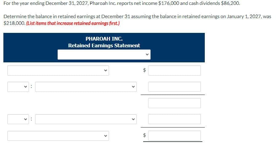 For the year ending December 31, 2027, Pharoah Inc. reports net income $176,000 and cash dividends $86,200.
Determine the balance in retained earnings at December 31 assuming the balance in retained earnings on January 1, 2027, was
$218,000. (List items that increase retained earnings first.)
PHAROAH INC.
Retained Earnings Statement
+A
+A