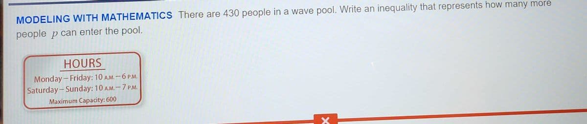 MODELING WITH MATHEMATICS There are 430 people in a wave pool. Write an inequality that represents how many more
people p can enter the pool.
HOURS
Monday-Friday: 10 A.M. - 6 P.M.
Saturday-Sunday: 10 A.M. - 7 P.M.
Maximum Capacity: 600