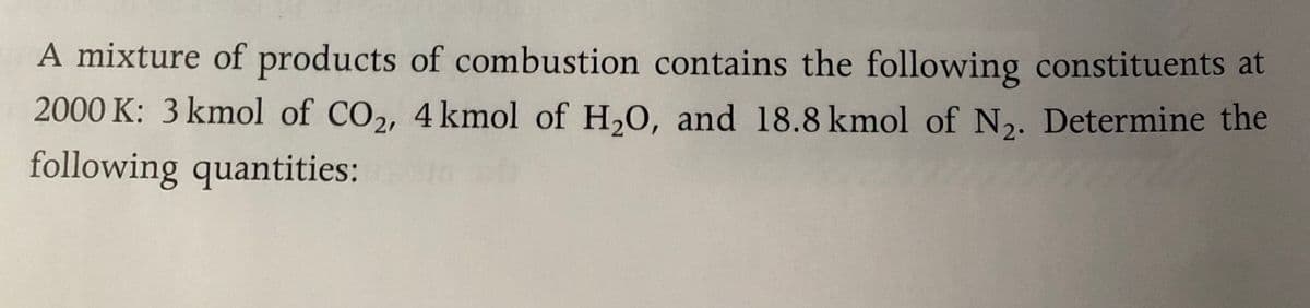 A mixture of products of combustion contains the following constituents at
2000 K: 3 kmol of CO2, 4 kmol of H,0, and 18.8 kmol of N,. Determine the
following quantities:
