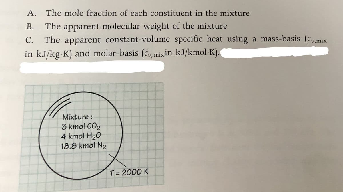A. The mole fraction of each constituent in the mixture
В.
The apparent molecular weight of the mixture
The apparent constant-volume specific heat using a mass-basis (cmi:
С.
in kJ/kg K) and molar-basis (Cv, mixin kJ/kmol·K).
Mixture :
3 kmol CO2
4 kmol H20
18.8 kmol N2
T = 2000 K
